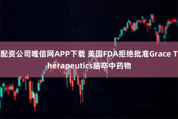 配资公司唯信网APP下载 美国FDA拒绝批准Grace Therapeutics脑卒中药物