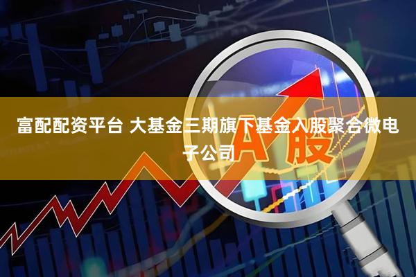 富配配资平台 大基金三期旗下基金入股聚合微电子公司