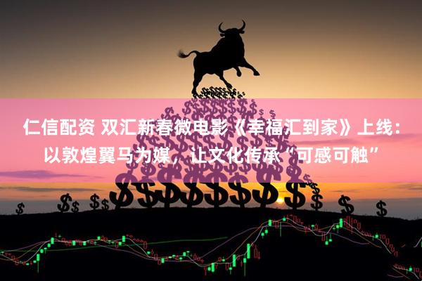 仁信配资 双汇新春微电影《幸福汇到家》上线：以敦煌翼马为媒，让文化传承“可感可触”