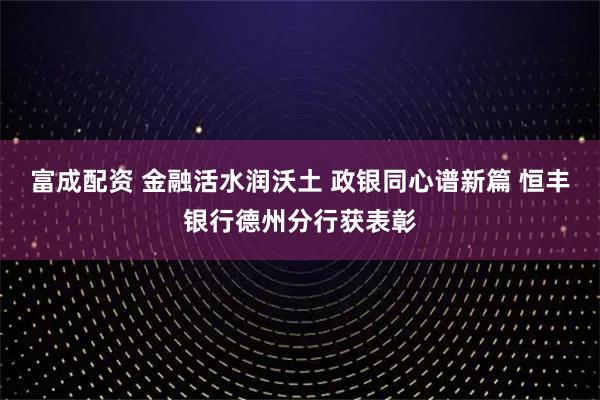 富成配资 金融活水润沃土 政银同心谱新篇 恒丰银行德州分行获表彰