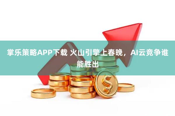 掌乐策略APP下载 火山引擎上春晚，AI云竞争谁能胜出
