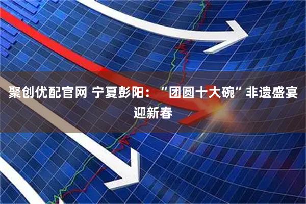 聚创优配官网 宁夏彭阳：“团圆十大碗”非遗盛宴迎新春