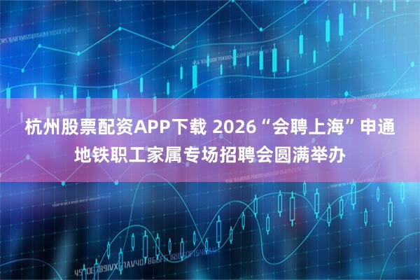 杭州股票配资APP下载 2026“会聘上海”申通地铁职工家属专场招聘会圆满举办