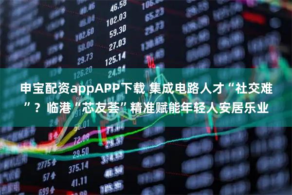 申宝配资appAPP下载 集成电路人才“社交难”？临港“芯友荟”精准赋能年轻人安居乐业